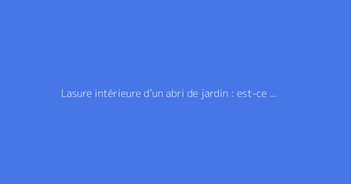 Lasure intérieure d’un abri de jardin : est-ce utile ?