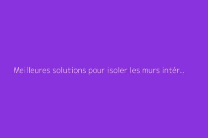 Meilleures solutions pour isoler les murs intérieurs efficacement
