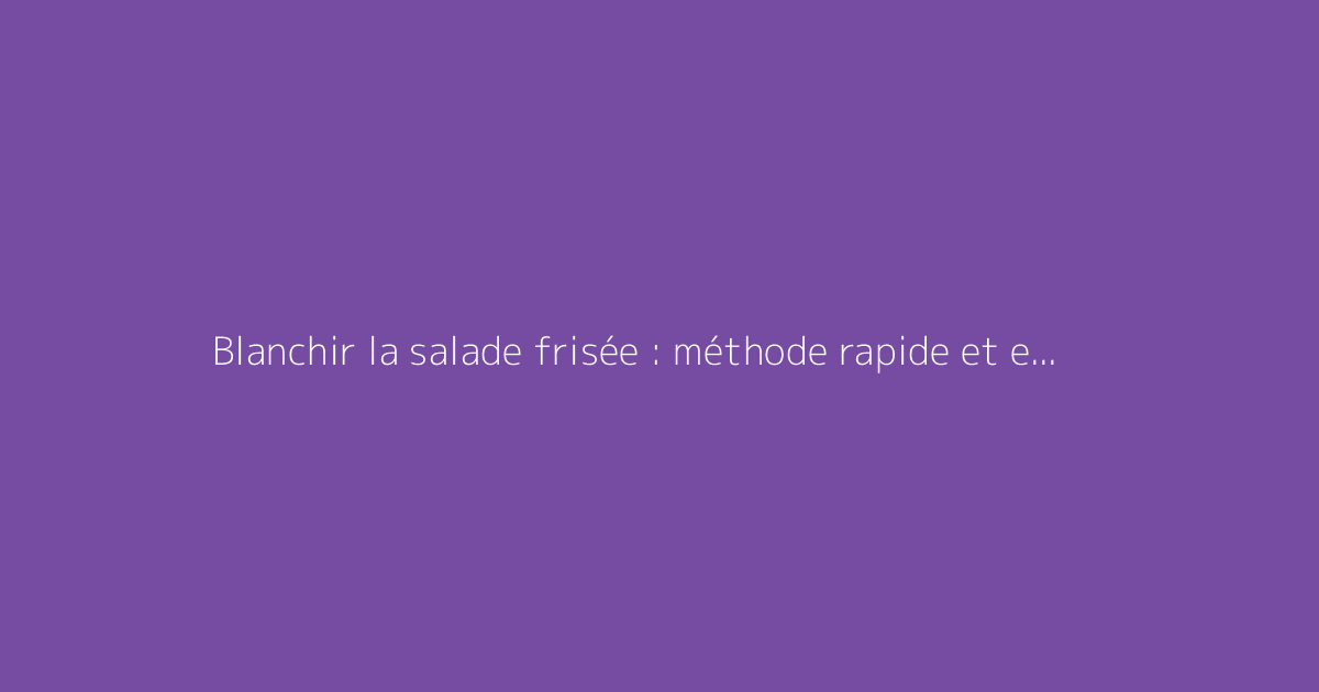 Blanchir la salade frisée : méthode rapide et efficace